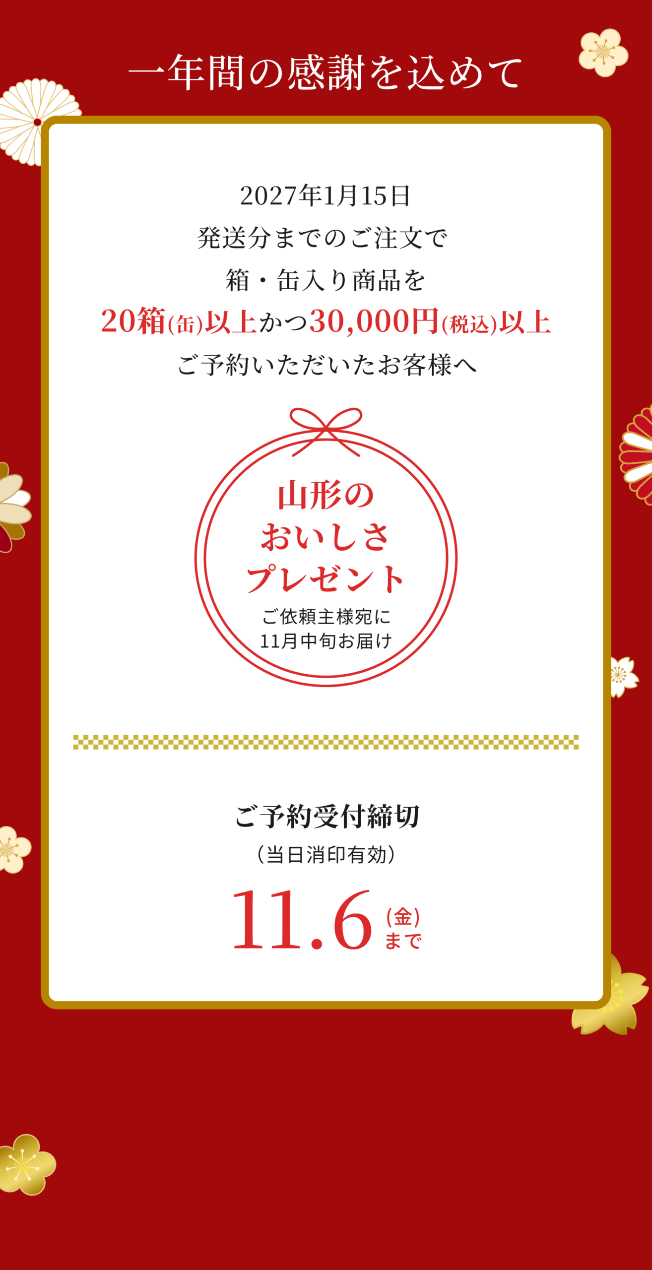 一年間の感謝を込めて 2027年1月15日発送分までのご注文で箱・缶入り商品を20箱（缶）かつ30,000円（税込）以上ご予約いただいたお客様へ山形のおいしさプレゼント ご依頼主様宛に11月中旬お届け ご予約受付締切11月6日金曜日まで（当日消印有効）